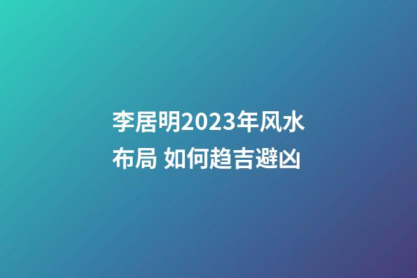 李居明2023年风水布局 如何趋吉避凶